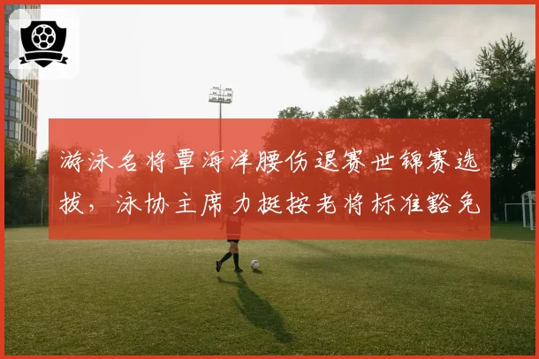 游泳名将覃海洋腰伤退赛世锦赛选拔，泳协主席力挺按老将标准豁免引起哗然