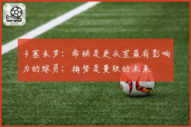 卡塞米罗：希顿是更衣室最有影响力的球员；梅努是曼联的未来