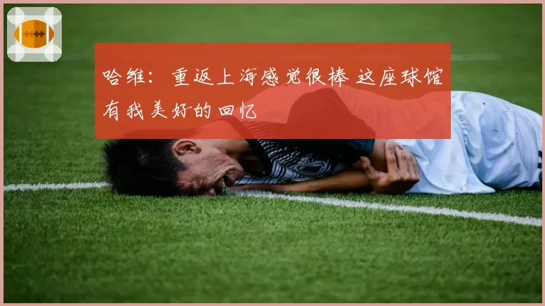 哈维：重返上海感觉很棒 这座球馆有我美好的回忆