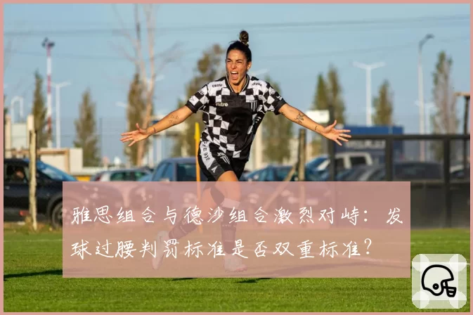 雅思组合与德沙组合激烈对峙:发球过腰判罚标准是否双重标准?