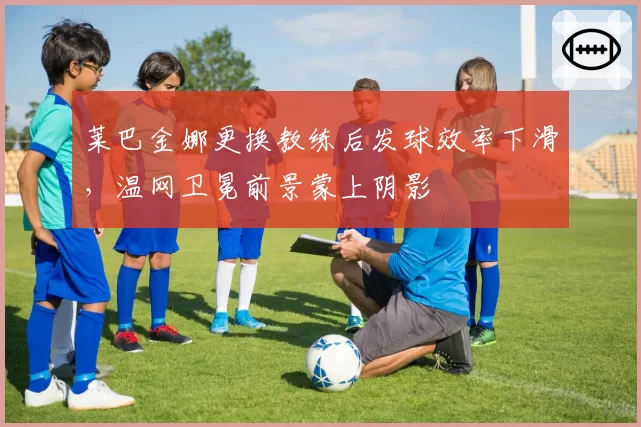 莱巴金娜更换教练后发球效率下滑，温网卫冕前景蒙上阴影