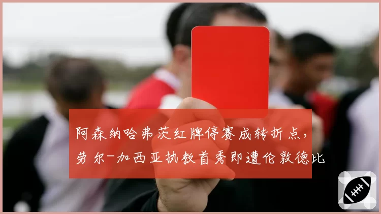 阿森纳哈弗茨红牌停赛成转折点,劳尔-加西亚执教首秀即遭伦敦德比淬火