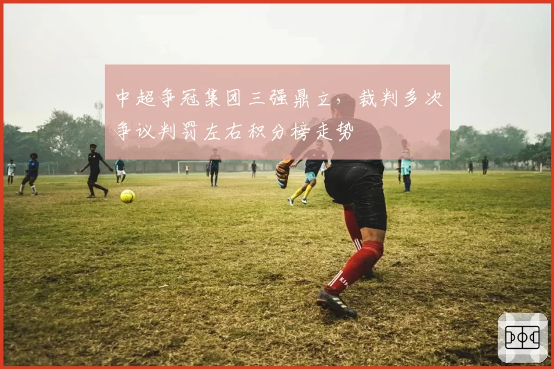 中超争冠集团三强鼎立，裁判多次争议判罚左右积分榜走势