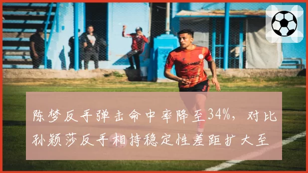 陈梦反手弹击命中率降至34%，对比孙颖莎反手相持稳定性差距扩大至8%