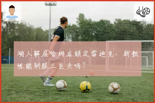 湖人解雇哈姆后锁定雷迪克，新教练能驯服三巨头吗？