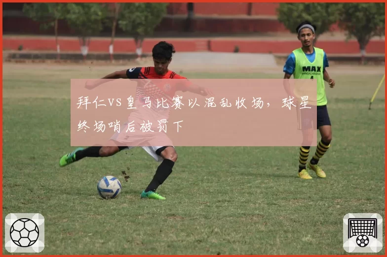 拜仁vs皇马比赛以混乱收场,球星终场哨后被罚下