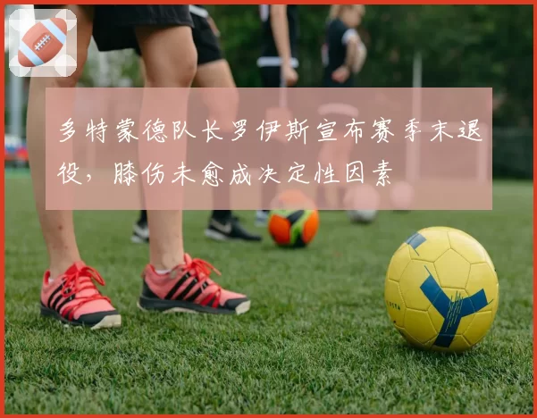 多特蒙德队长罗伊斯宣布赛季末退役,膝伤未愈成决定性因素