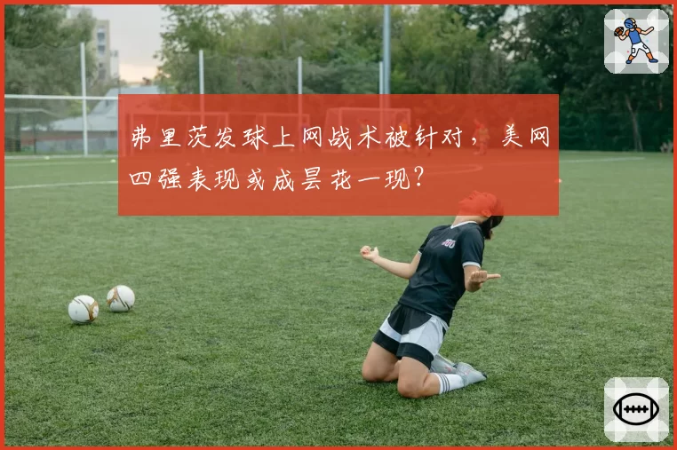 弗里茨发球上网战术被针对,美网四强表现或成昙花一现?