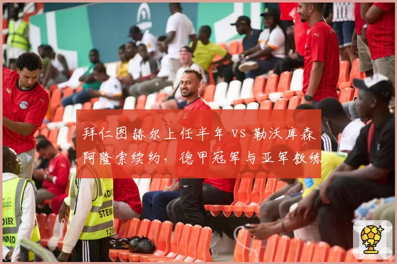 拜仁图赫尔上任半年 vs 勒沃库森阿隆索续约，德甲冠军与亚军教练稳定性对比