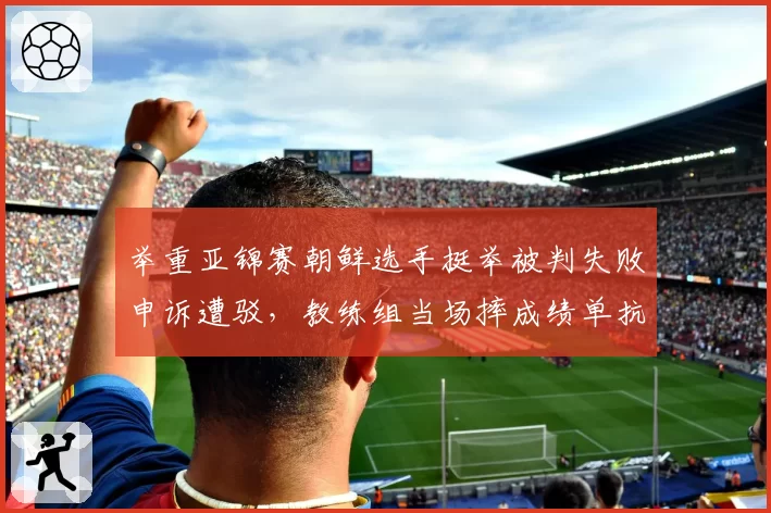 举重亚锦赛朝鲜选手挺举被判失败申诉遭驳，教练组当场摔成绩单抗议