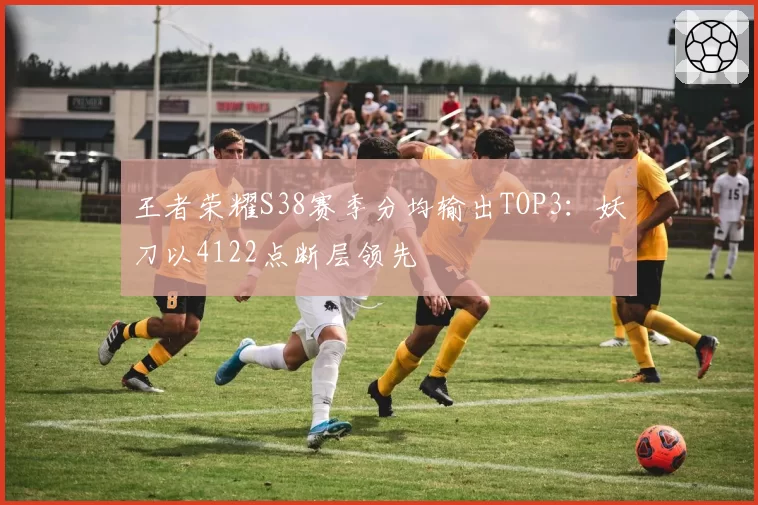 王者荣耀S38赛季分均输出TOP3:妖刀以4122点断层领先