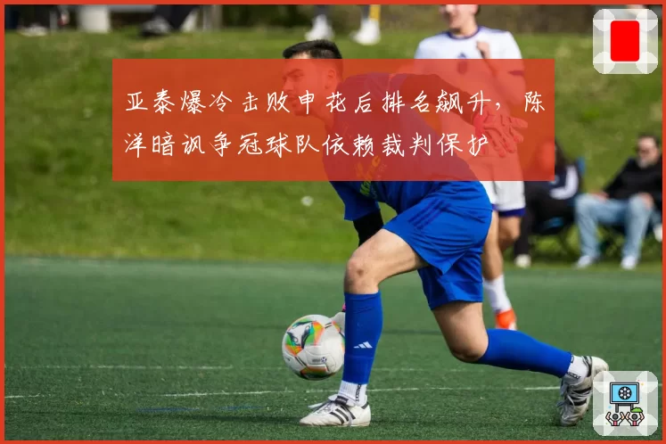 亚泰爆冷击败申花后排名飙升，陈洋暗讽争冠球队依赖裁判保护