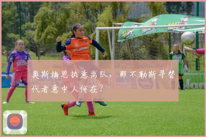 奥斯梅恩执意离队，那不勒斯寻替代者意中人何在？