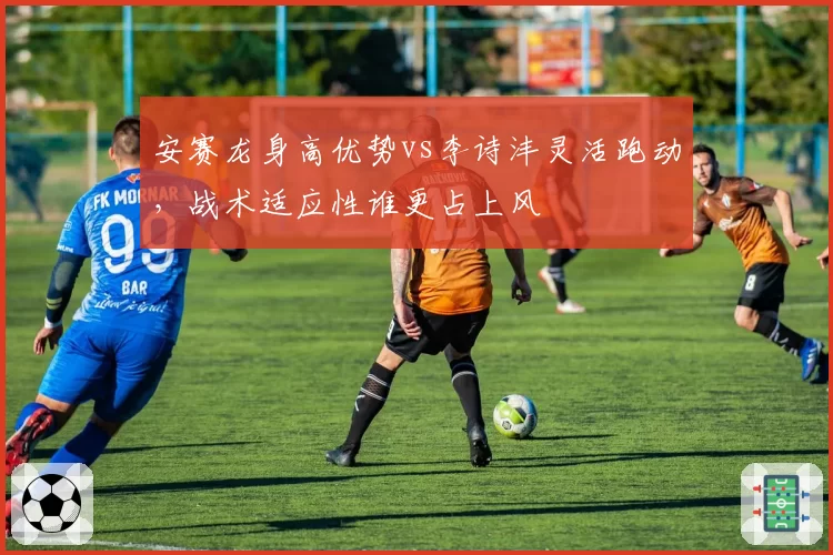 安赛龙身高优势vs李诗沣灵活跑动,战术适应性谁更占上风