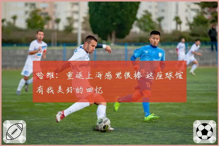 哈维：重返上海感觉很棒 这座球馆有我美好的回忆