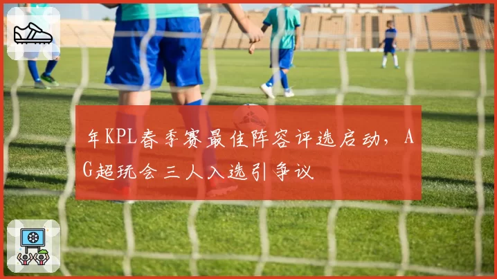 年KPL春季赛最佳阵容评选启动，AG超玩会三人入选引争议