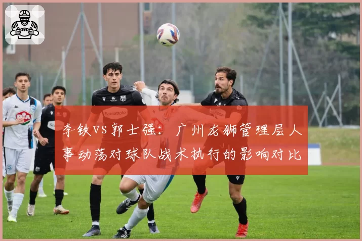 李铁vs郭士强:广州龙狮管理层人事动荡对球队战术执行的影响对比