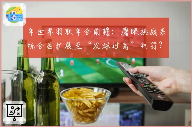 年世界羽联年会前瞻：鹰眼挑战系统会否扩展至“发球过高”判罚？