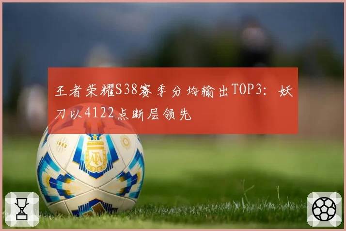王者荣耀S38赛季分均输出TOP3：妖刀以4122点断层领先