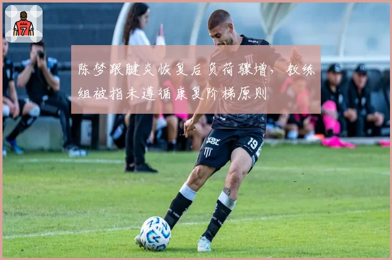 陈梦跟腱炎恢复后负荷骤增,教练组被指未遵循康复阶梯原则