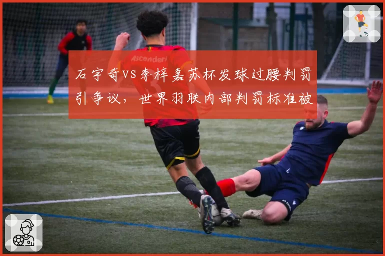 石宇奇vs李梓嘉苏杯发球过腰判罚引争议，世界羽联内部判罚标准被指不一