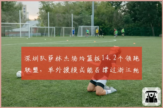 深圳队萨林杰场均篮板14.2个领跑联盟，单外援模式能否撑过浙江轮换？