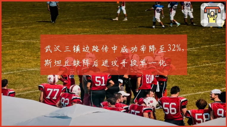 武汉三镇边路传中成功率降至32%，斯坦丘缺阵后进攻手段单一化