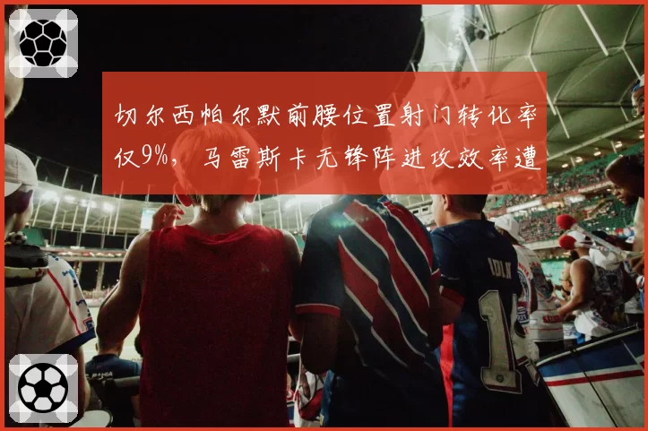 切尔西帕尔默前腰位置射门转化率仅9%,马雷斯卡无锋阵进攻效率遭名宿炮轰