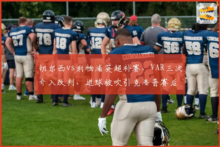 切尔西vs利物浦英超补赛，VAR三次介入改判，进球被吹引克洛普赛后怒喷