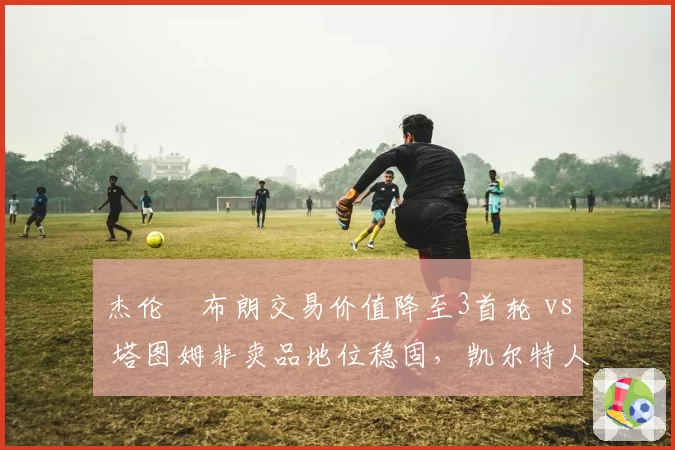 杰伦•布朗交易价值降至3首轮 vs 塔图姆非卖品地位稳固，凯尔特人双核分化