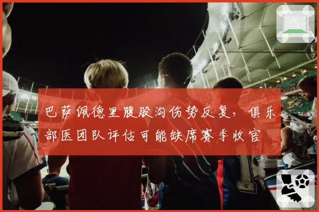 巴萨佩德里腹股沟伤势反复，俱乐部医团队评估可能缺席赛季收官
