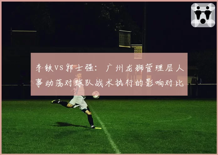 李铁vs郭士强:广州龙狮管理层人事动荡对球队战术执行的影响对比