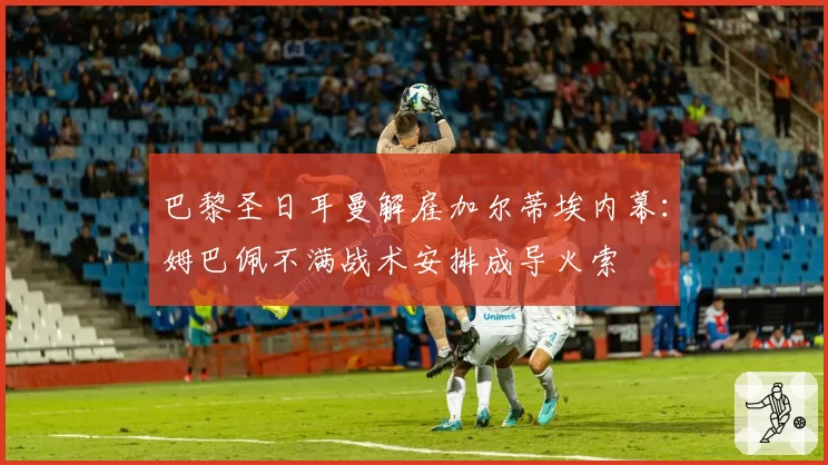 巴黎圣日耳曼解雇加尔蒂埃内幕：姆巴佩不满战术安排成导火索