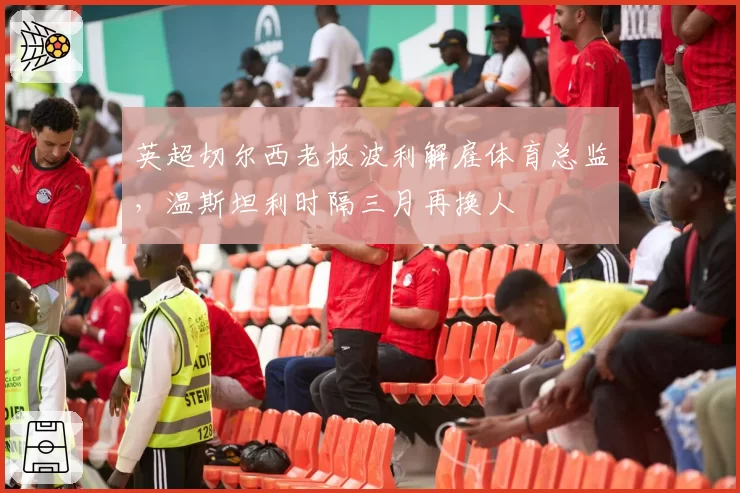 英超切尔西老板波利解雇体育总监,温斯坦利时隔三月再换人