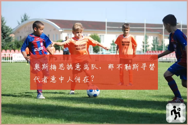 奥斯梅恩执意离队，那不勒斯寻替代者意中人何在？