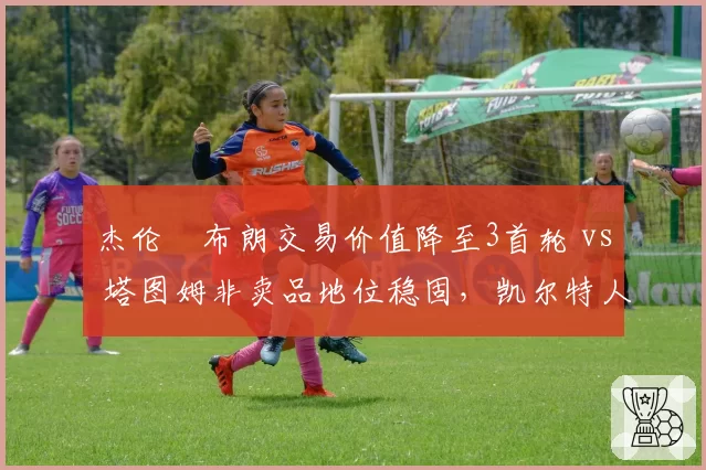杰伦•布朗交易价值降至3首轮 vs 塔图姆非卖品地位稳固，凯尔特人双核分化