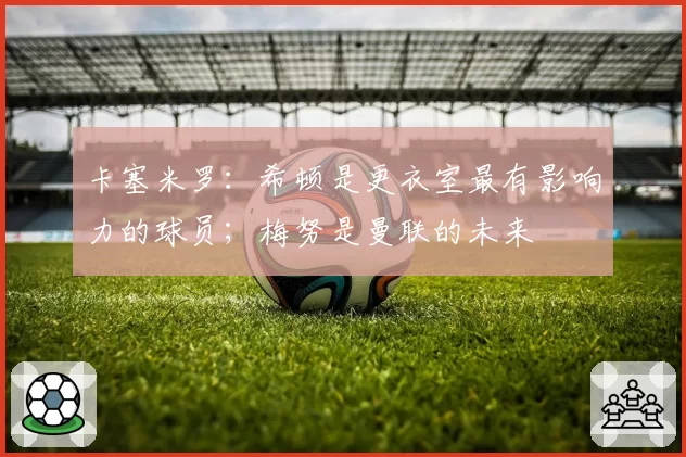 卡塞米罗：希顿是更衣室最有影响力的球员；梅努是曼联的未来