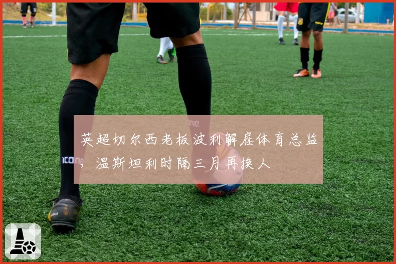 英超切尔西老板波利解雇体育总监,温斯坦利时隔三月再换人