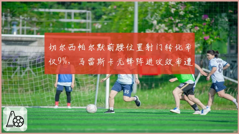 切尔西帕尔默前腰位置射门转化率仅9%,马雷斯卡无锋阵进攻效率遭名宿炮轰