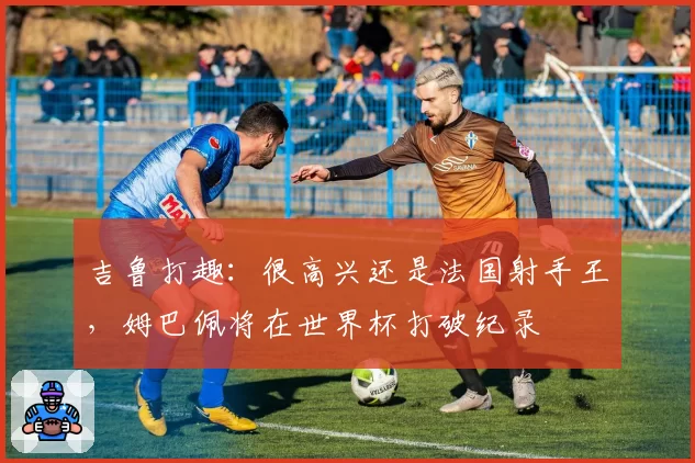 吉鲁打趣:很高兴还是法国射手王,姆巴佩将在世界杯打破纪录