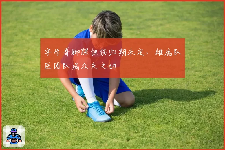 字母哥脚踝扭伤归期未定，雄鹿队医团队成众矢之的