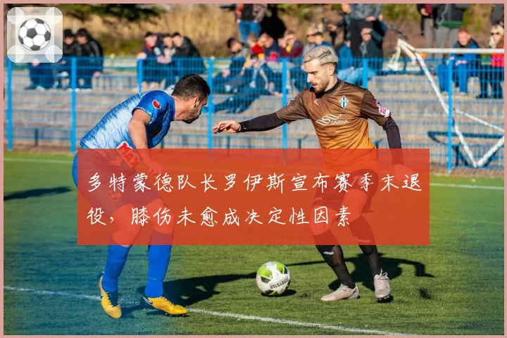 多特蒙德队长罗伊斯宣布赛季末退役，膝伤未愈成决定性因素