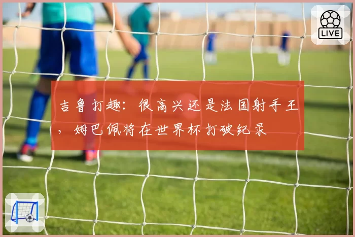 吉鲁打趣:很高兴还是法国射手王,姆巴佩将在世界杯打破纪录