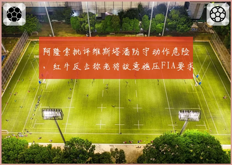 阿隆索批评维斯塔潘防守动作危险，红牛反击称老将故意施压FIA要求双方公开道歉