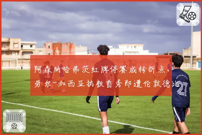阿森纳哈弗茨红牌停赛成转折点,劳尔-加西亚执教首秀即遭伦敦德比淬火