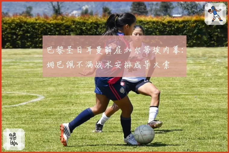 巴黎圣日耳曼解雇加尔蒂埃内幕：姆巴佩不满战术安排成导火索
