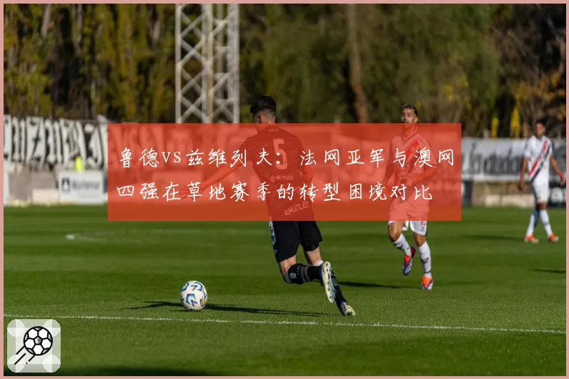 鲁德vs兹维列夫:法网亚军与澳网四强在草地赛季的转型困境对比