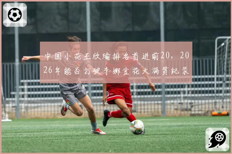 中国小花王欣瑜排名首进前20,2026年能否打破李娜金花大满贯纪录?