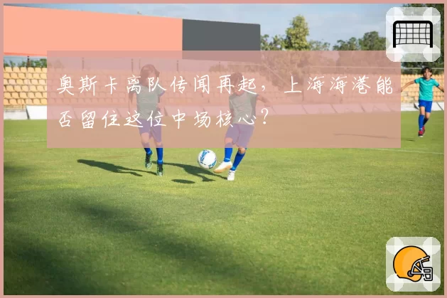 奥斯卡离队传闻再起,上海海港能否留住这位中场核心?