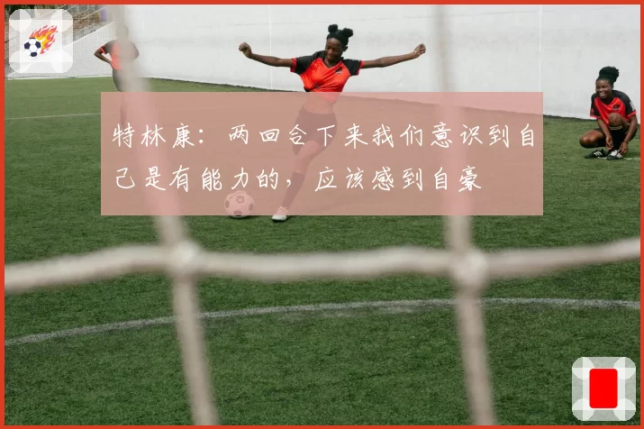特林康:两回合下来我们意识到自己是有能力的,应该感到自豪